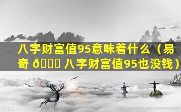 八字财富值95意味着什么（易奇 🕊 八字财富值95也没钱）